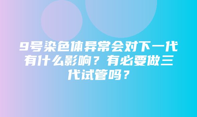 9号染色体异常会对下一代有什么影响？有必要做三代试管吗？