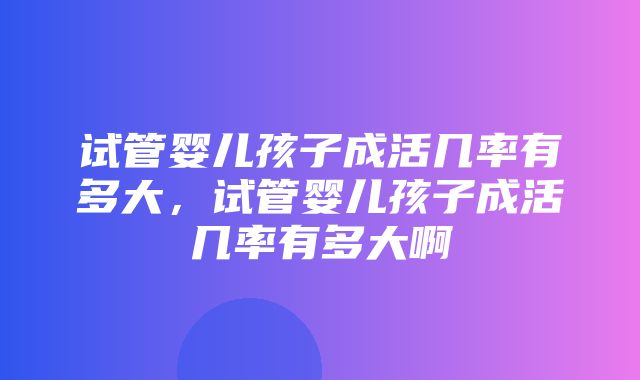 试管婴儿孩子成活几率有多大，试管婴儿孩子成活几率有多大啊