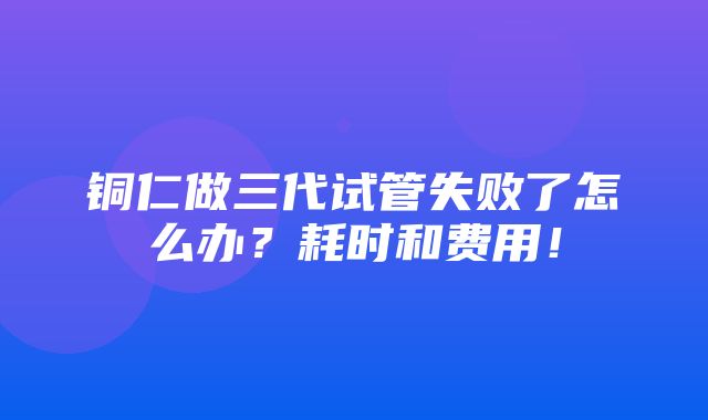 铜仁做三代试管失败了怎么办？耗时和费用！