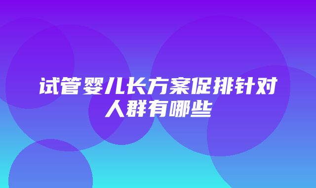 试管婴儿长方案促排针对人群有哪些