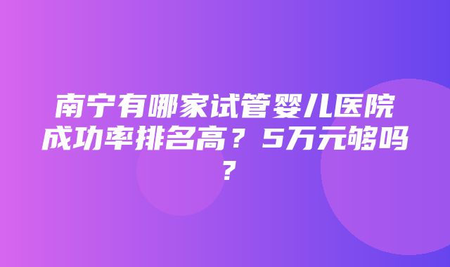 南宁有哪家试管婴儿医院成功率排名高？5万元够吗？