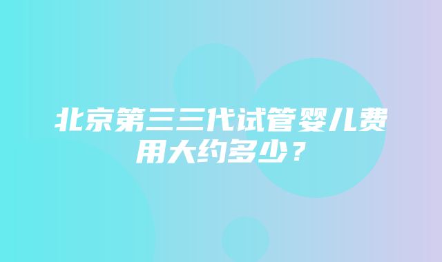 北京第三三代试管婴儿费用大约多少？