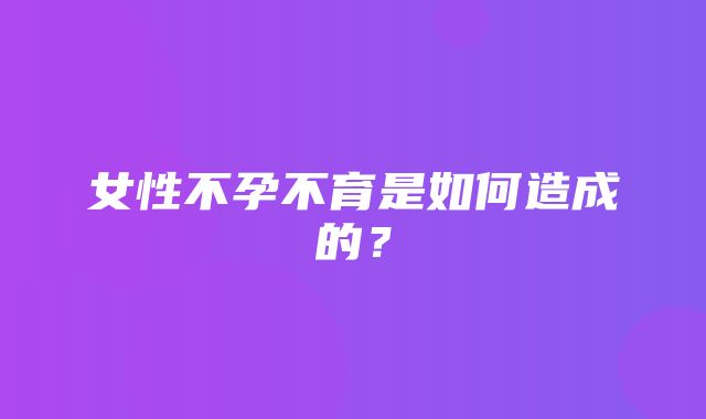 女性不孕不育是如何造成的？