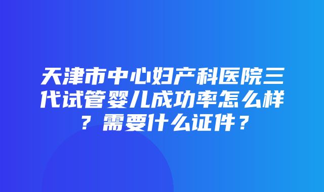 天津市中心妇产科医院三代试管婴儿成功率怎么样？需要什么证件？