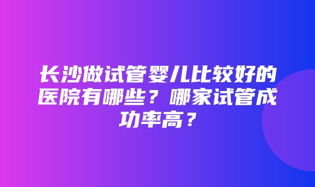 长沙做试管婴儿比较好的医院有哪些？哪家试管成功率高？