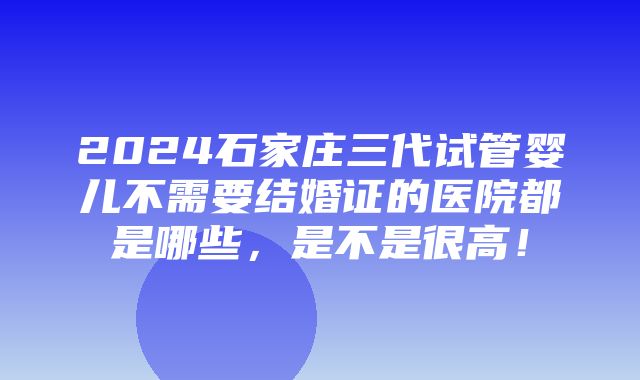 2024石家庄三代试管婴儿不需要结婚证的医院都是哪些，是不是很高！