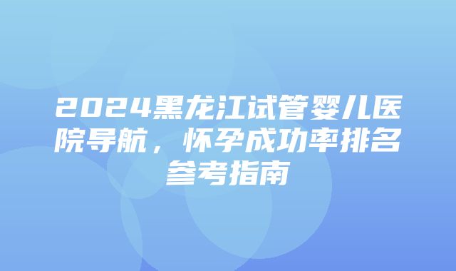 2024黑龙江试管婴儿医院导航，怀孕成功率排名参考指南