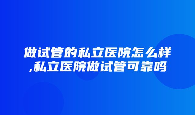 做试管的私立医院怎么样,私立医院做试管可靠吗