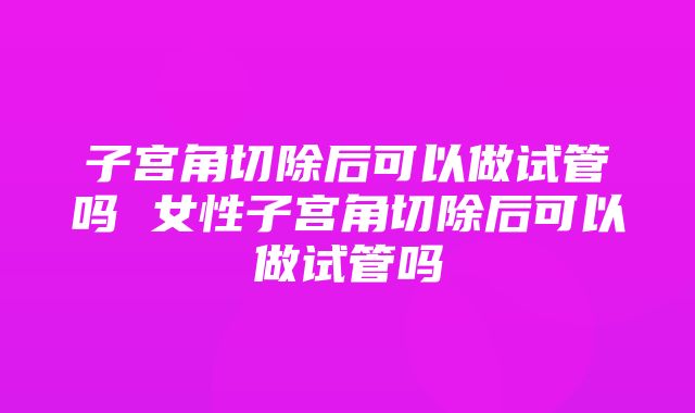 子宫角切除后可以做试管吗 女性子宫角切除后可以做试管吗