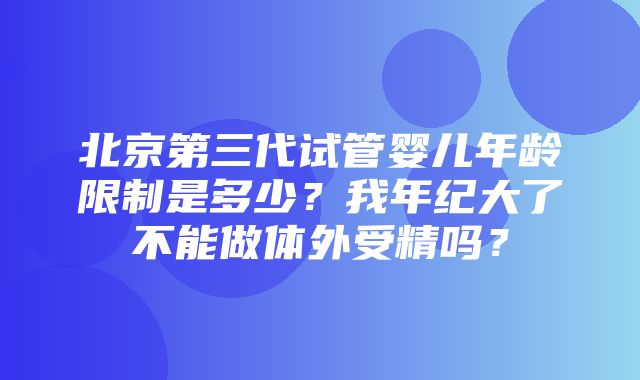 北京第三代试管婴儿年龄限制是多少？我年纪大了不能做体外受精吗？