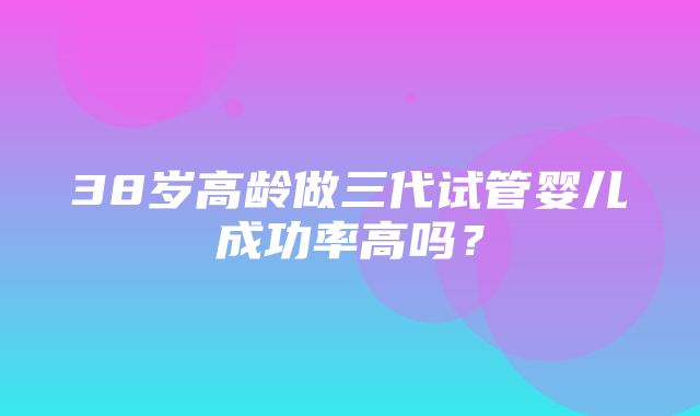 38岁高龄做三代试管婴儿成功率高吗？