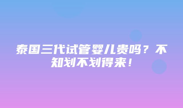 泰国三代试管婴儿贵吗？不知划不划得来！