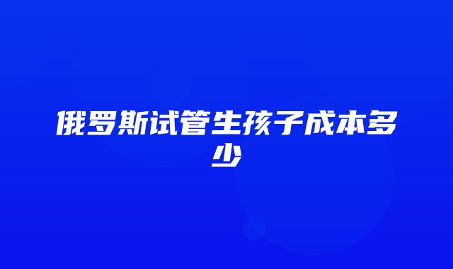 俄罗斯试管生孩子成本多少