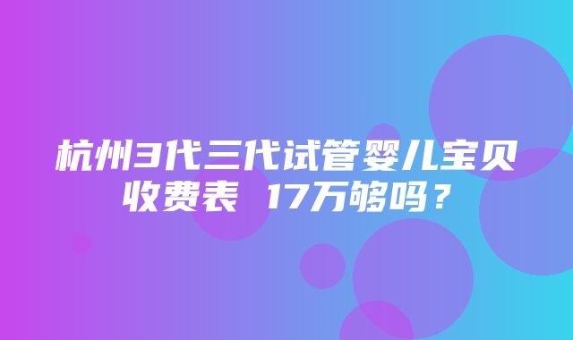 杭州3代三代试管婴儿宝贝收费表 17万够吗？