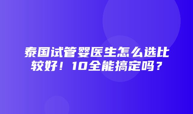 泰国试管婴医生怎么选比较好！10全能搞定吗？