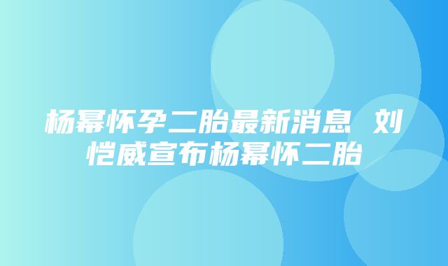 杨幂怀孕二胎最新消息 刘恺威宣布杨幂怀二胎