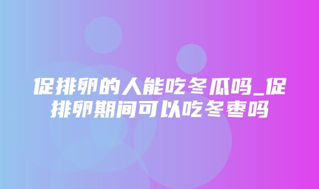 促排卵的人能吃冬瓜吗_促排卵期间可以吃冬枣吗