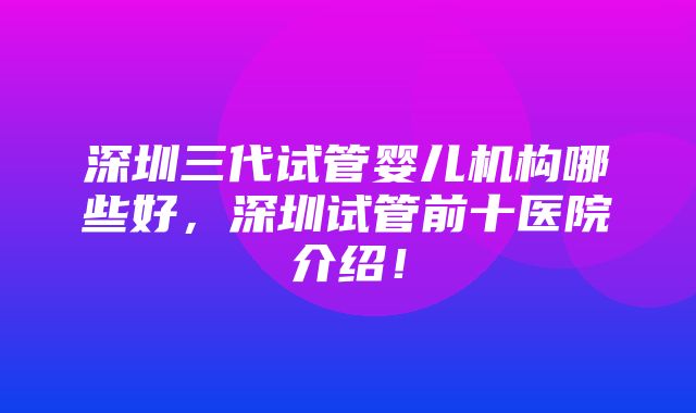 深圳三代试管婴儿机构哪些好，深圳试管前十医院介绍！