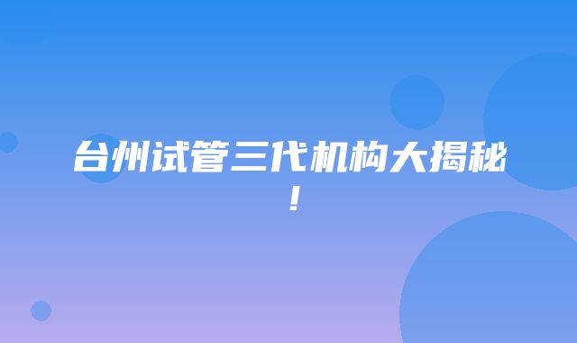 台州试管三代机构大揭秘！