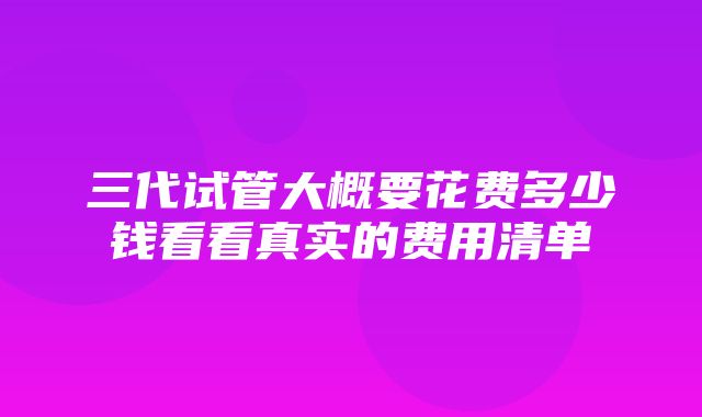 三代试管大概要花费多少钱看看真实的费用清单