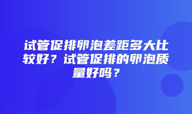 试管促排卵泡差距多大比较好？试管促排的卵泡质量好吗？