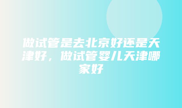 做试管是去北京好还是天津好，做试管婴儿天津哪家好