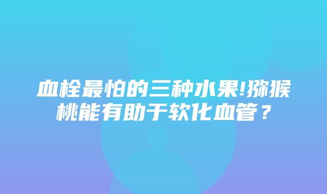 血栓最怕的三种水果!猕猴桃能有助于软化血管？