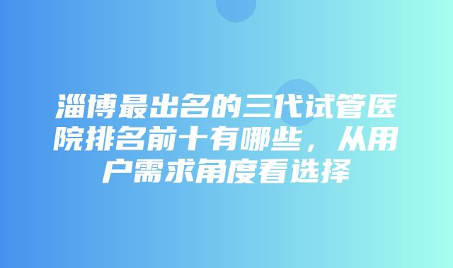 淄博最出名的三代试管医院排名前十有哪些，从用户需求角度看选择