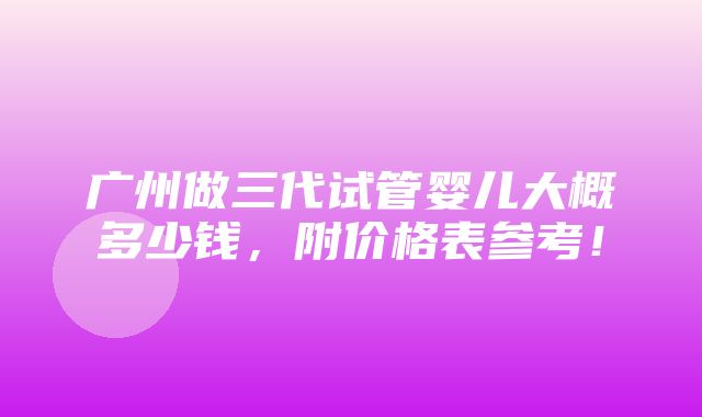 广州做三代试管婴儿大概多少钱，附价格表参考！