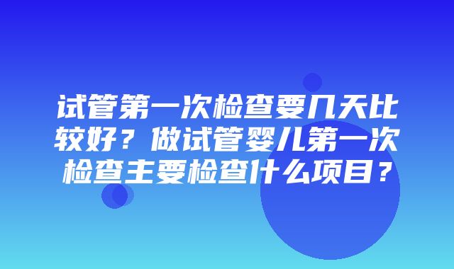 试管第一次检查要几天比较好？做试管婴儿第一次检查主要检查什么项目？