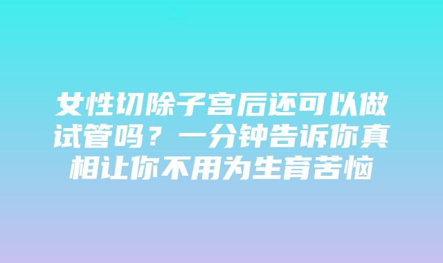 女性切除子宫后还可以做试管吗？一分钟告诉你真相让你不用为生育苦恼