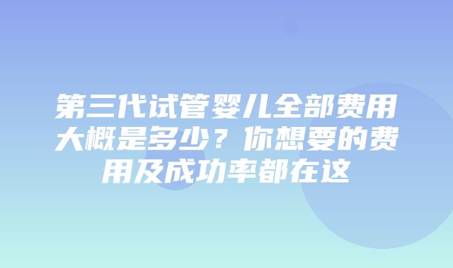 第三代试管婴儿全部费用大概是多少？你想要的费用及成功率都在这