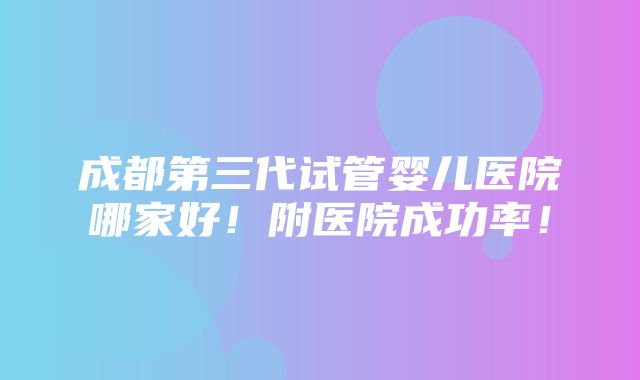 成都第三代试管婴儿医院哪家好！附医院成功率！