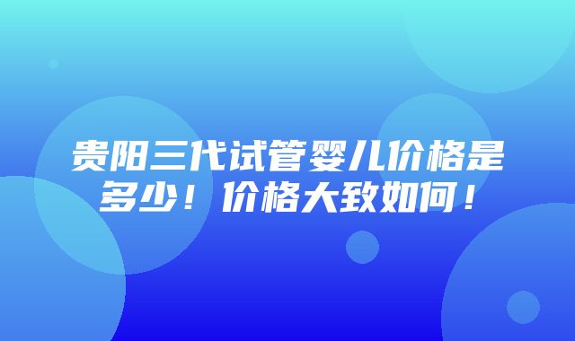 贵阳三代试管婴儿价格是多少！价格大致如何！