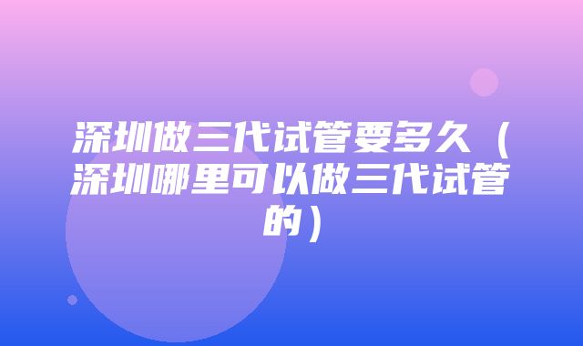 深圳做三代试管要多久（深圳哪里可以做三代试管的）