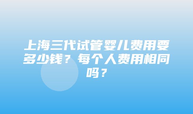 上海三代试管婴儿费用要多少钱？每个人费用相同吗？