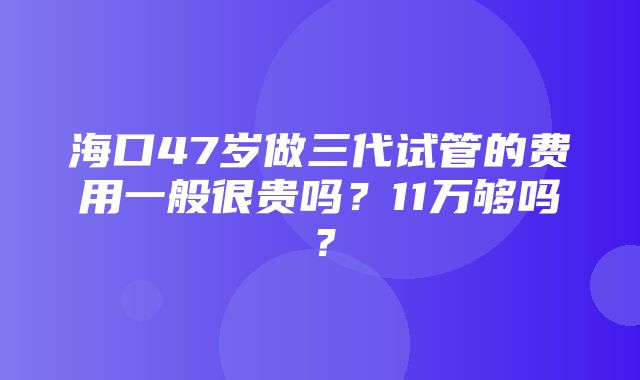 海口47岁做三代试管的费用一般很贵吗？11万够吗？