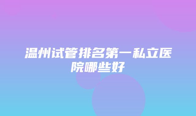 温州试管排名第一私立医院哪些好