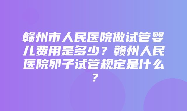 赣州市人民医院做试管婴儿费用是多少？赣州人民医院卵子试管规定是什么？