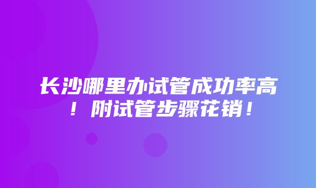 长沙哪里办试管成功率高！附试管步骤花销！