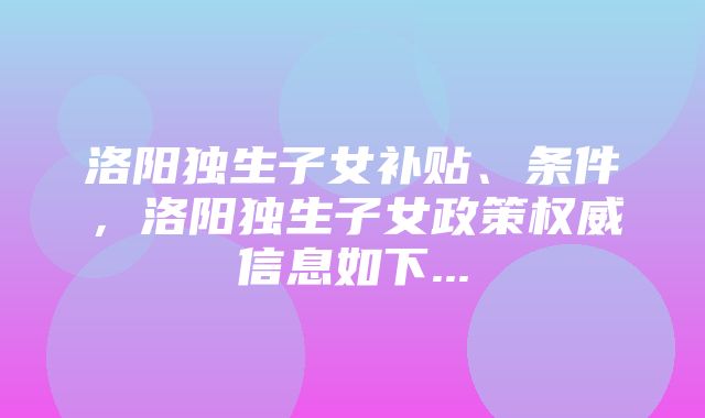 洛阳独生子女补贴、条件，洛阳独生子女政策权威信息如下...