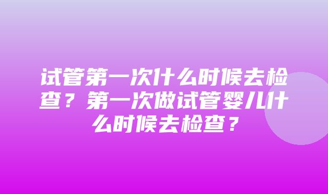 试管第一次什么时候去检查？第一次做试管婴儿什么时候去检查？