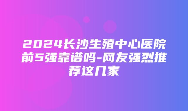 2024长沙生殖中心医院前5强靠谱吗-网友强烈推荐这几家