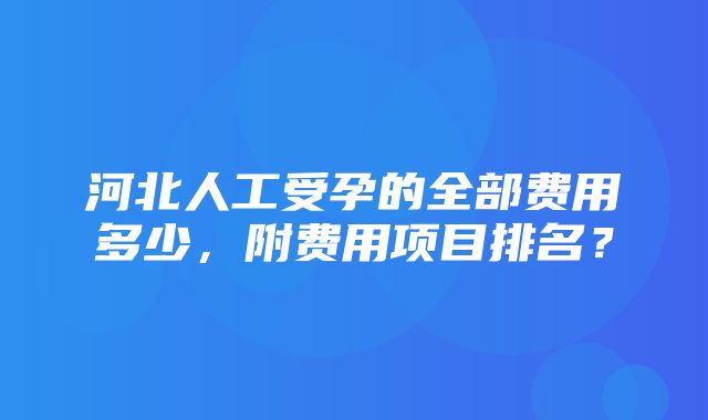 河北人工受孕的全部费用多少，附费用项目排名？