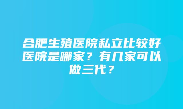 合肥生殖医院私立比较好医院是哪家？有几家可以做三代？