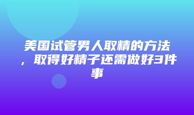 美国试管男人取精的方法，取得好精子还需做好3件事