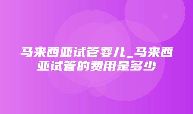 马来西亚试管婴儿_马来西亚试管的费用是多少