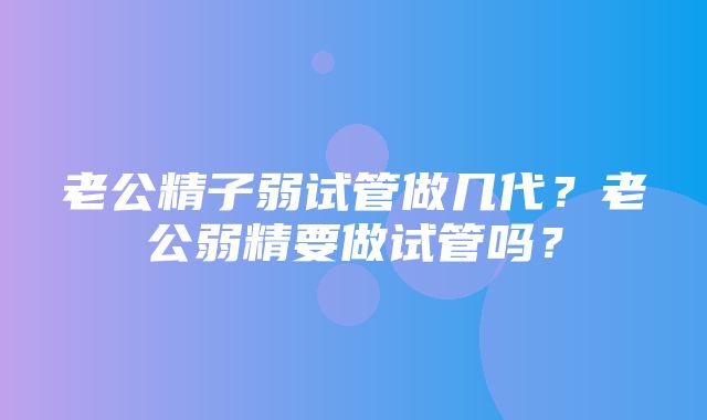 老公精子弱试管做几代？老公弱精要做试管吗？