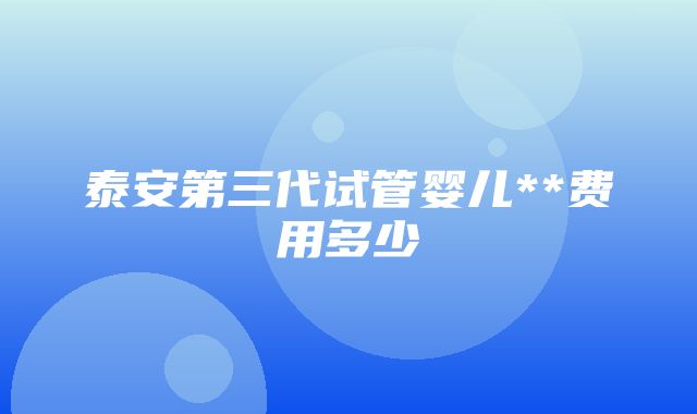 泰安第三代试管婴儿**费用多少