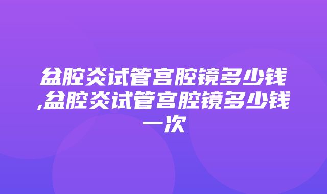 盆腔炎试管宫腔镜多少钱,盆腔炎试管宫腔镜多少钱一次